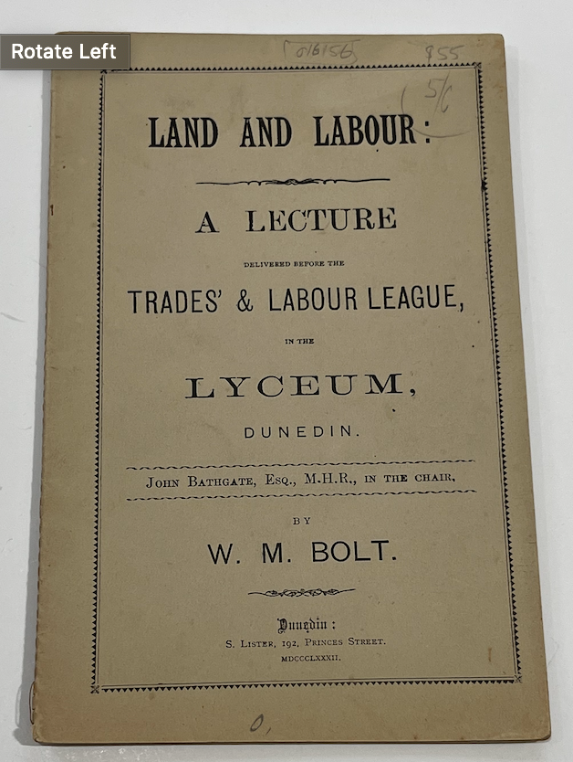 Item #16156 Land and Labour: A Lecture. Delivered before the Trades' & Labour League, in the Lyceum, Dunedin. John Bathgate, esp., M.H.R., in the chair, W. M. BOLT.